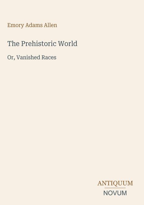 "Emory Adams Allen. The Prehistoric World. Or, Vanished Races. Unten rechts steht ANTIQUUM NOVUM." Beige Hintergrund.