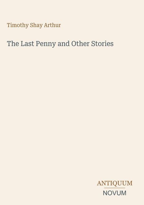 "Timothy Shay Arthur. The Last Penny and Other Stories. ANTIQUUM NOVUM." Schlichte Beigefarbene Oberfläche.