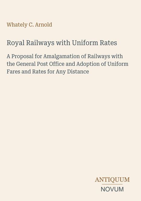 "Whately C. Arnold, Royal Railways with Uniform Rates: A Proposal for Amalgamation of Railways... ANTIQUUM NOVUM" in schlichtem Layout.