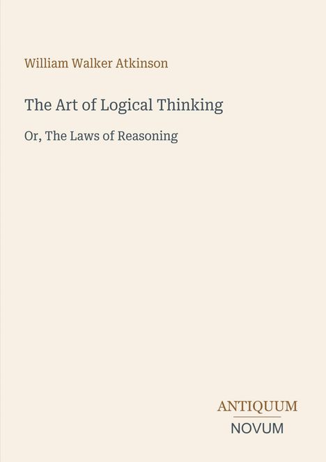 Titel: The Art of Logical Thinking. Untertitel: Or, The Laws of Reasoning. Autor: William Walker Atkinson. Unten rechts: Antiquum Novum. Beige Hintergrund.