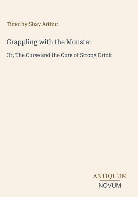 Titel: Grappling with the Monster. Untertitel: Or, The Curse and the Cure of Strong Drink. Autor: Timothy Shay Arthur.