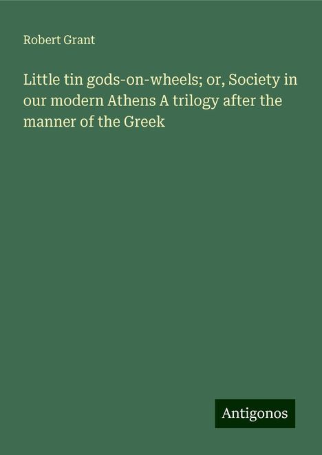 Robert Grant: Little tin gods-on-wheels; or, Society in our modern Athens A trilogy after the manner of the Greek, Buch