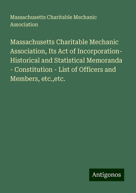 Massachusetts Charitable Mechanic Association: Massachusetts Charitable Mechanic Association, Its Act of Incorporation- Historical and Statistical Memoranda - Constitution - List of Officers and Members, etc.,etc., Buch