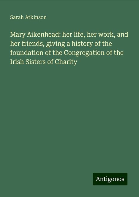 Sarah Atkinson: Mary Aikenhead: her life, her work, and her friends, giving a history of the foundation of the Congregation of the Irish Sisters of Charity, Buch