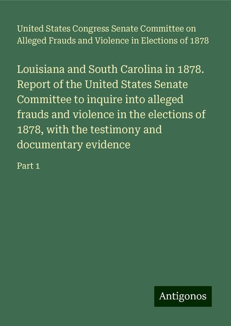 States Congress Senate Committee on Alleged Frauds and Violence in Elections of United: Louisiana and South Carolina in 1878. Report of the United States Senate Committee to inquire into alleged frauds and violence in the elections of 1878, with the testimony and documentary evidence, Buch