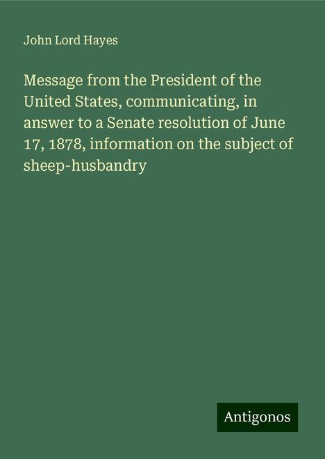 John Lord Hayes: Message from the President of the United States, communicating, in answer to a Senate resolution of June 17, 1878, information on the subject of sheep-husbandry, Buch