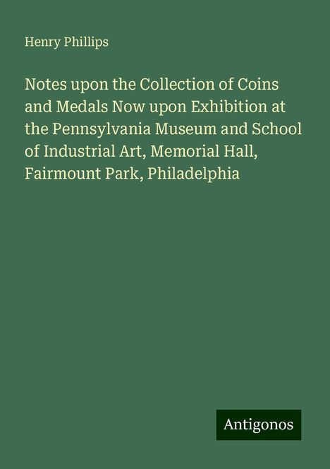 Henry Phillips: Notes upon the Collection of Coins and Medals Now upon Exhibition at the Pennsylvania Museum and School of Industrial Art, Memorial Hall, Fairmount Park, Philadelphia, Buch