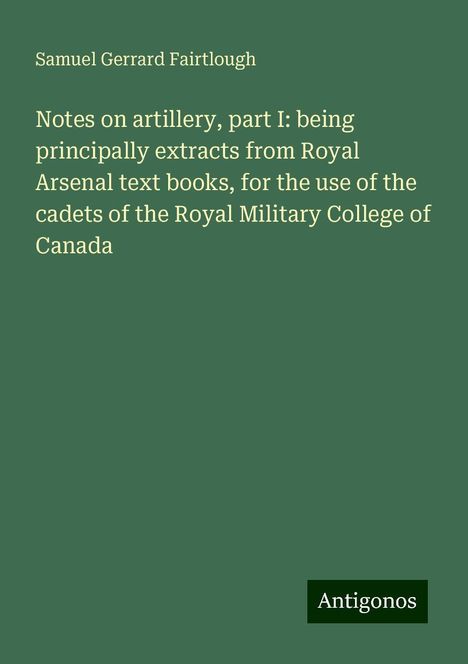 Samuel Gerrard Fairtlough: Notes on artillery, part I: being principally extracts from Royal Arsenal text books, for the use of the cadets of the Royal Military College of Canada, Buch