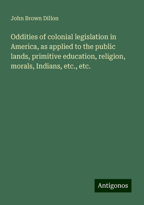 John Brown Dillon: Oddities of colonial legislation in America, as applied to the public lands, primitive education, religion, morals, Indians, etc., etc., Buch