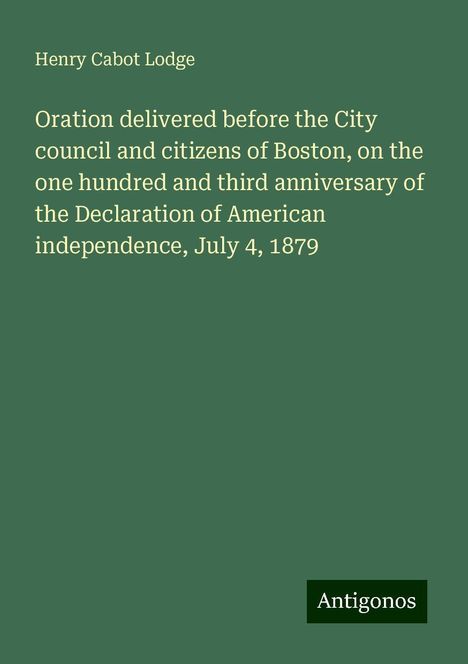 Henry Cabot Lodge: Oration delivered before the City council and citizens of Boston, on the one hundred and third anniversary of the Declaration of American independence, July 4, 1879, Buch