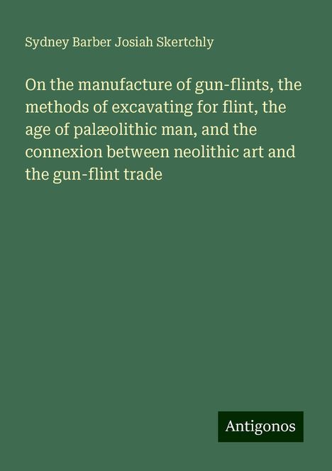 Sydney Barber Josiah Skertchly: On the manufacture of gun-flints, the methods of excavating for flint, the age of palæolithic man, and the connexion between neolithic art and the gun-flint trade, Buch