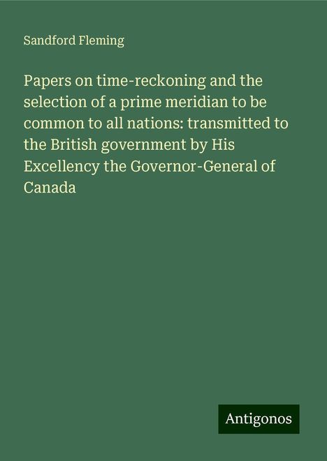 Sandford Fleming: Papers on time-reckoning and the selection of a prime meridian to be common to all nations: transmitted to the British government by His Excellency the Governor-General of Canada, Buch