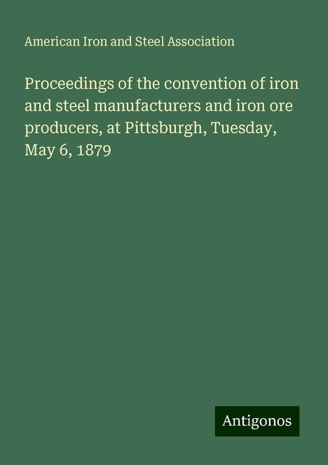 American Iron And Steel Association: Proceedings of the convention of iron and steel manufacturers and iron ore producers, at Pittsburgh, Tuesday, May 6, 1879, Buch