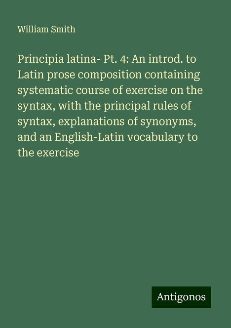 William Smith: Principia latina- Pt. 4: An introd. to Latin prose composition containing systematic course of exercise on the syntax, with the principal rules of syntax, explanations of synonyms, and an English-Latin vocabulary to the exercise, Buch