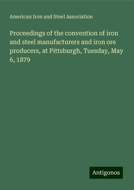 American Iron And Steel Association: Proceedings of the convention of iron and steel manufacturers and iron ore producers, at Pittsburgh, Tuesday, May 6, 1879, Buch