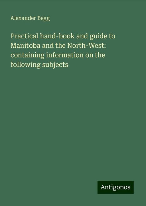 Alexander Begg: Practical hand-book and guide to Manitoba and the North-West: containing information on the following subjects, Buch