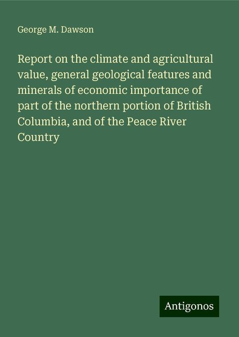 George M. Dawson: Report on the climate and agricultural value, general geological features and minerals of economic importance of part of the northern portion of British Columbia, and of the Peace River Country, Buch