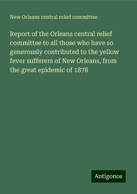 New Orleans Central Relief Committee: Report of the Orleans central relief committee to all those who have so generously contributed to the yellow fever sufferers of New Orleans, from the great epidemic of 1878, Buch