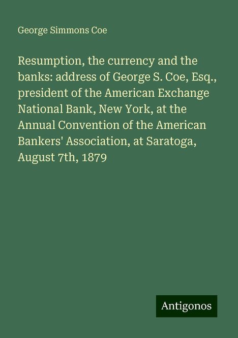 George Simmons Coe: Resumption, the currency and the banks: address of George S. Coe, Esq., president of the American Exchange National Bank, New York, at the Annual Convention of the American Bankers' Association, at Saratoga, August 7th, 1879, Buch