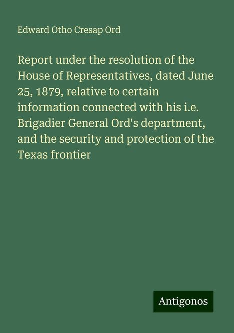 Edward Otho Cresap Ord: Report under the resolution of the House of Representatives, dated June 25, 1879, relative to certain information connected with his i.e. Brigadier General Ord's department, and the security and protection of the Texas frontier, Buch