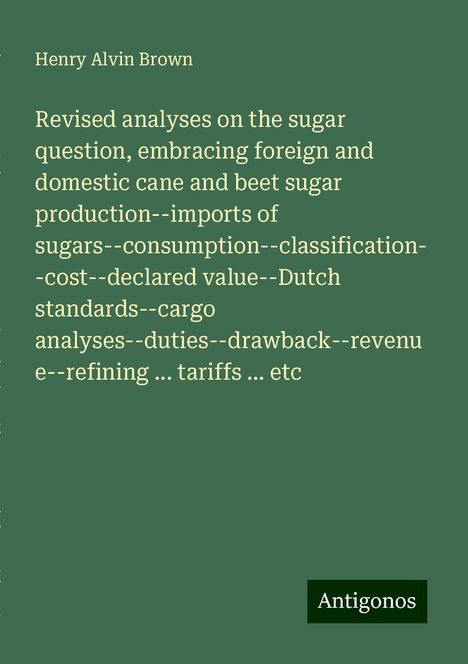 Henry Alvin Brown: Revised analyses on the sugar question, embracing foreign and domestic cane and beet sugar production--imports of sugars--consumption--classification--cost--declared value--Dutch standards--cargo analyses--duties--drawback--revenue--refining ... tariffs ... etc, Buch