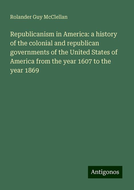 Rolander Guy Mcclellan: Republicanism in America: a history of the colonial and republican governments of the United States of America from the year 1607 to the year 1869, Buch