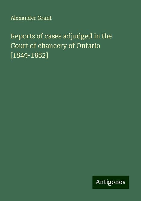 Alexander Grant: Reports of cases adjudged in the Court of chancery of Ontario [1849-1882], Buch