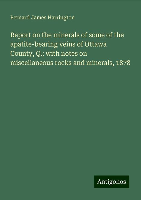 Bernard James Harrington: Report on the minerals of some of the apatite-bearing veins of Ottawa County, Q.: with notes on miscellaneous rocks and minerals, 1878, Buch