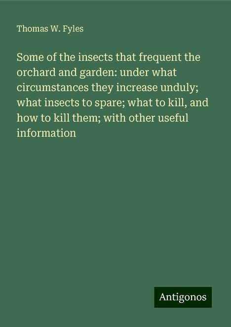 Thomas W. Fyles: Some of the insects that frequent the orchard and garden: under what circumstances they increase unduly; what insects to spare; what to kill, and how to kill them; with other useful information, Buch