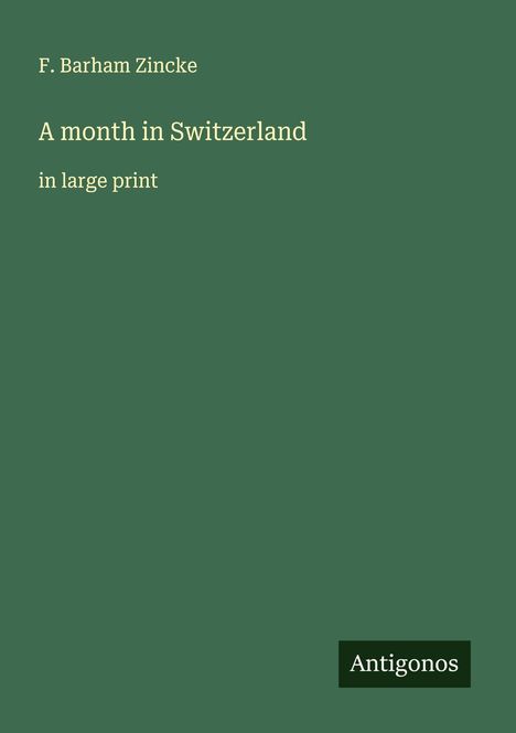 F. Barham Zincke, "A month in Switzerland in large print". Unten rechts kleines Rechteck mit "Antigonos". Grüner Hintergrund.