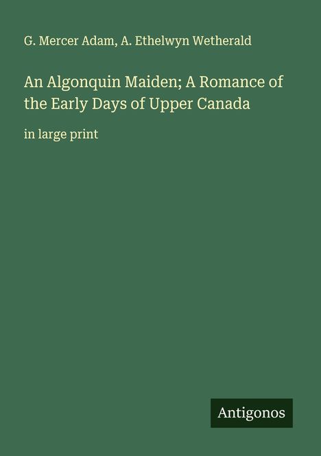 Cover mit Text: "G. Mercer Adam, A. Ethelwyn Wetherald. An Algonquin Maiden; A Romance of the Early Days of Upper Canada. Antigonos."