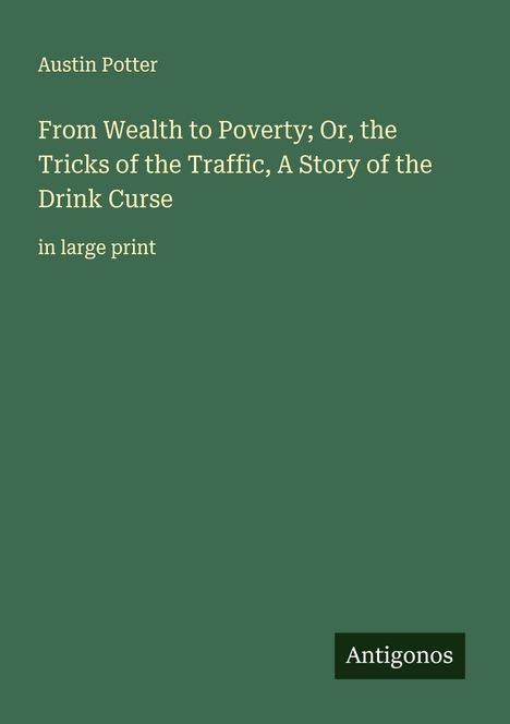 Text: Austin Potter, From Wealth to Poverty; Or, the Tricks of the Traffic, A Story of the Drink Curse, in large print. Unten rechts steht "Antigonos". Hintergrund: dunkelgrün.