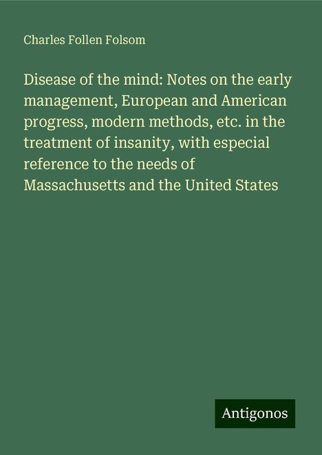 Charles Follen Folsom: Disease of the mind: Notes on the early management, European and American progress, modern methods, etc. in the treatment of insanity, with especial reference to the needs of Massachusetts and the United States, Buch