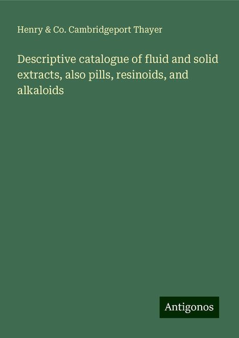 Henry Thayer &amp; Co. Cambridgeport: Descriptive catalogue of fluid and solid extracts, also pills, resinoids, and alkaloids, Buch