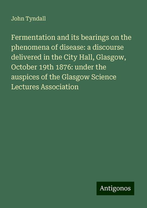 John Tyndall: Fermentation and its bearings on the phenomena of disease: a discourse delivered in the City Hall, Glasgow, October 19th 1876: under the auspices of the Glasgow Science Lectures Association, Buch