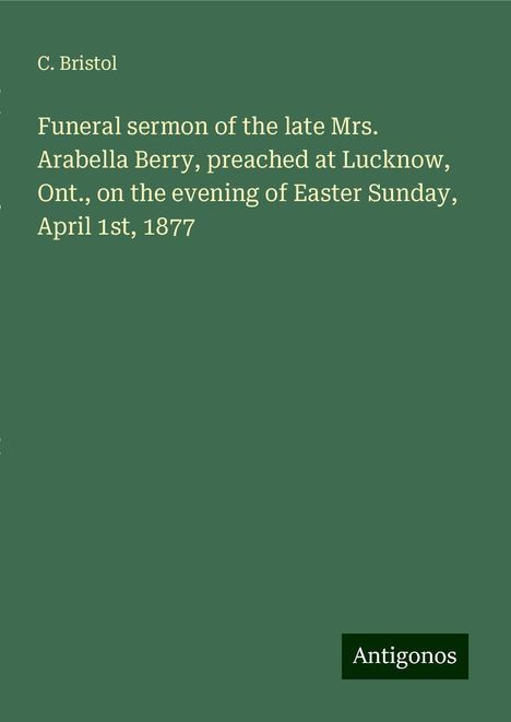 C. Bristol: Funeral sermon of the late Mrs. Arabella Berry, preached at Lucknow, Ont., on the evening of Easter Sunday, April 1st, 1877, Buch