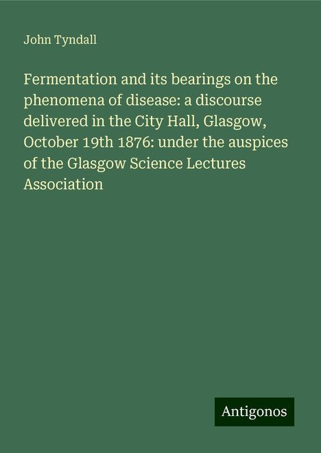 John Tyndall: Fermentation and its bearings on the phenomena of disease: a discourse delivered in the City Hall, Glasgow, October 19th 1876: under the auspices of the Glasgow Science Lectures Association, Buch