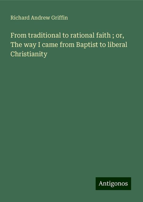 Richard Andrew Griffin: From traditional to rational faith ; or, The way I came from Baptist to liberal Christianity, Buch