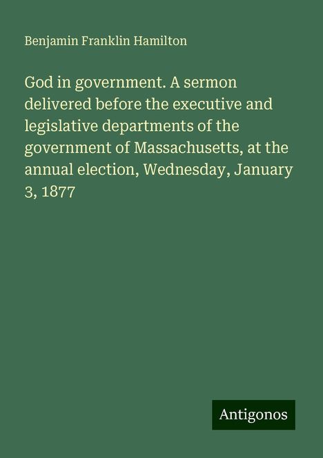 Benjamin Franklin Hamilton: God in government. A sermon delivered before the executive and legislative departments of the government of Massachusetts, at the annual election, Wednesday, January 3, 1877, Buch