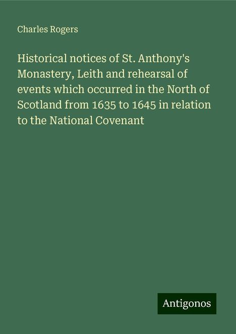 Charles Rogers: Historical notices of St. Anthony's Monastery, Leith and rehearsal of events which occurred in the North of Scotland from 1635 to 1645 in relation to the National Covenant, Buch