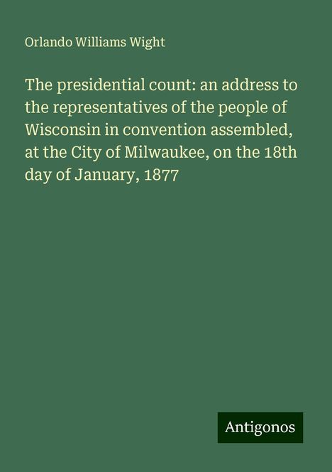 Orlando Williams Wight: The presidential count: an address to the representatives of the people of Wisconsin in convention assembled, at the City of Milwaukee, on the 18th day of January, 1877, Buch