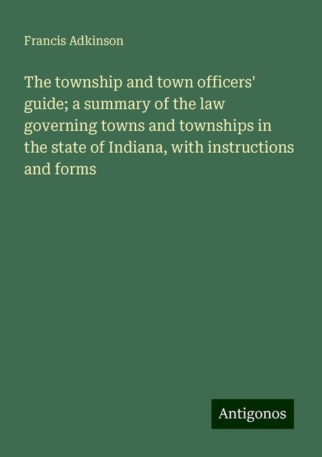 Francis Adkinson: The township and town officers' guide; a summary of the law governing towns and townships in the state of Indiana, with instructions and forms, Buch