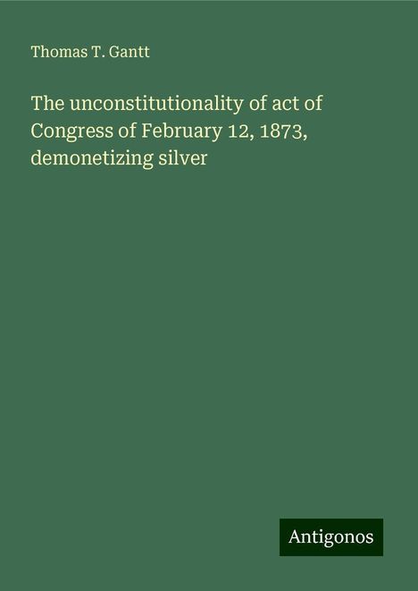 Thomas T. Gantt: The unconstitutionality of act of Congress of February 12, 1873, demonetizing silver, Buch