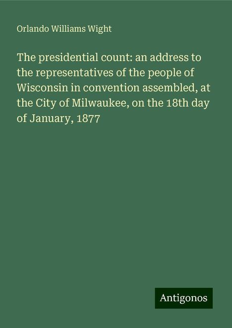 Orlando Williams Wight: The presidential count: an address to the representatives of the people of Wisconsin in convention assembled, at the City of Milwaukee, on the 18th day of January, 1877, Buch