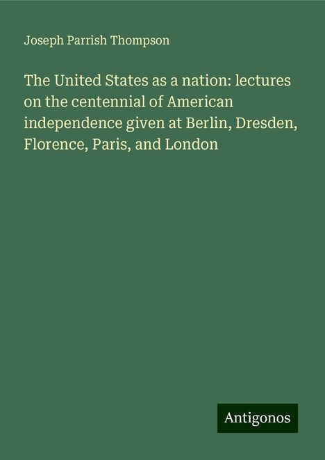 Joseph Parrish Thompson: The United States as a nation: lectures on the centennial of American independence given at Berlin, Dresden, Florence, Paris, and London, Buch