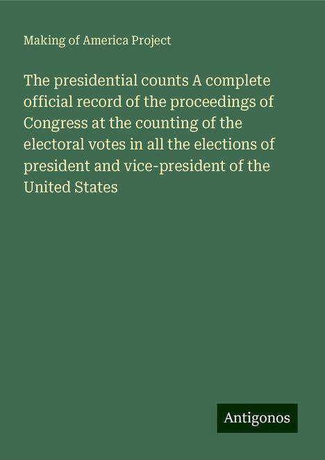 Making Of America Project: The presidential counts A complete official record of the proceedings of Congress at the counting of the electoral votes in all the elections of president and vice-president of the United States, Buch