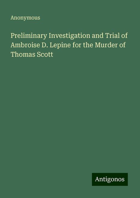 Anonymous: Preliminary Investigation and Trial of Ambroise D. Lepine for the Murder of Thomas Scott, Buch