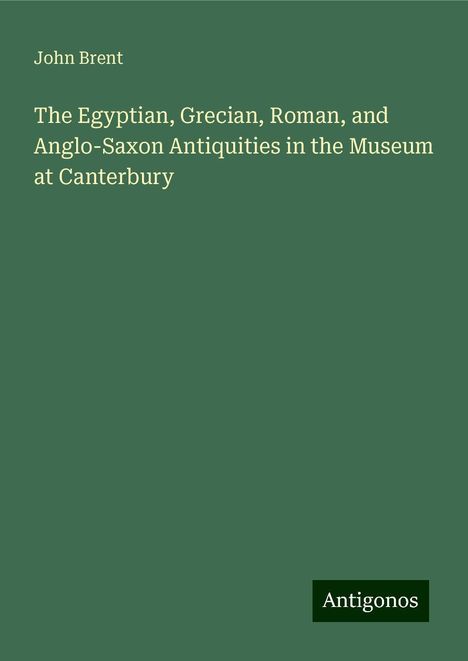 John Brent: The Egyptian, Grecian, Roman, and Anglo-Saxon Antiquities in the Museum at Canterbury, Buch