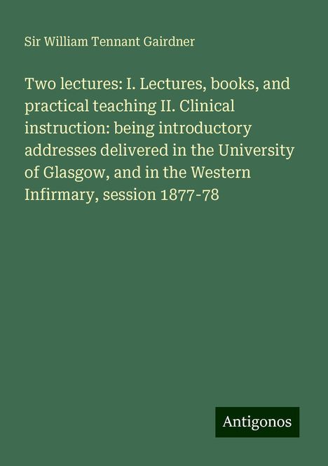 William Tennant Gairdner: Two lectures: I. Lectures, books, and practical teaching II. Clinical instruction: being introductory addresses delivered in the University of Glasgow, and in the Western Infirmary, session 1877-78, Buch