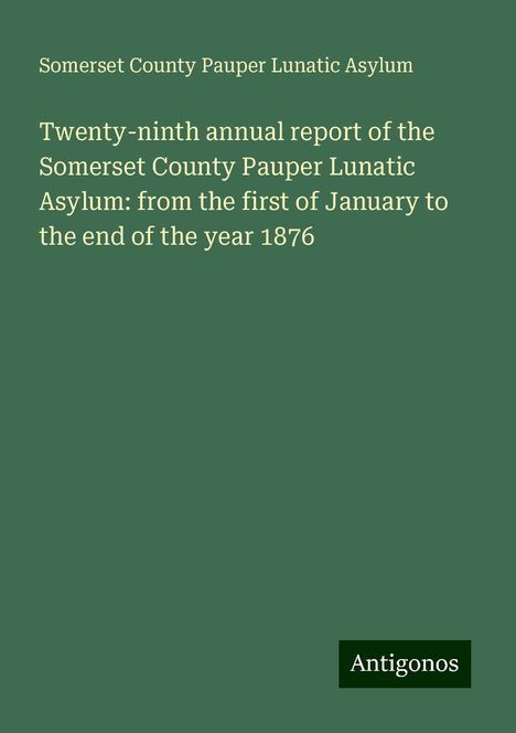 Somerset County Pauper Lunatic Asylum: Twenty-ninth annual report of the Somerset County Pauper Lunatic Asylum: from the first of January to the end of the year 1876, Buch